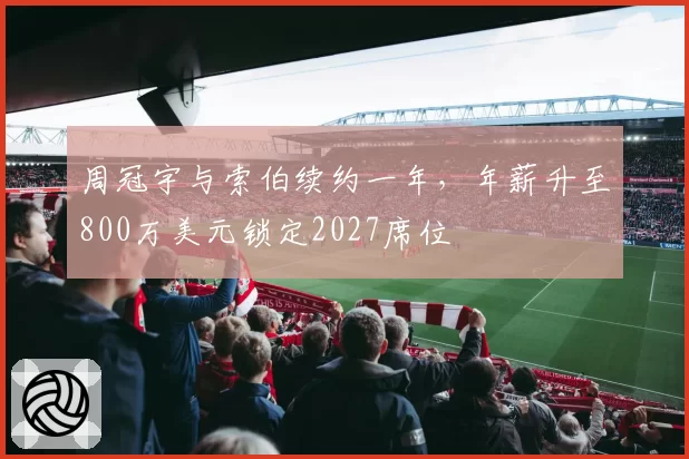周冠宇与索伯续约一年，年薪升至800万美元锁定2027席位
