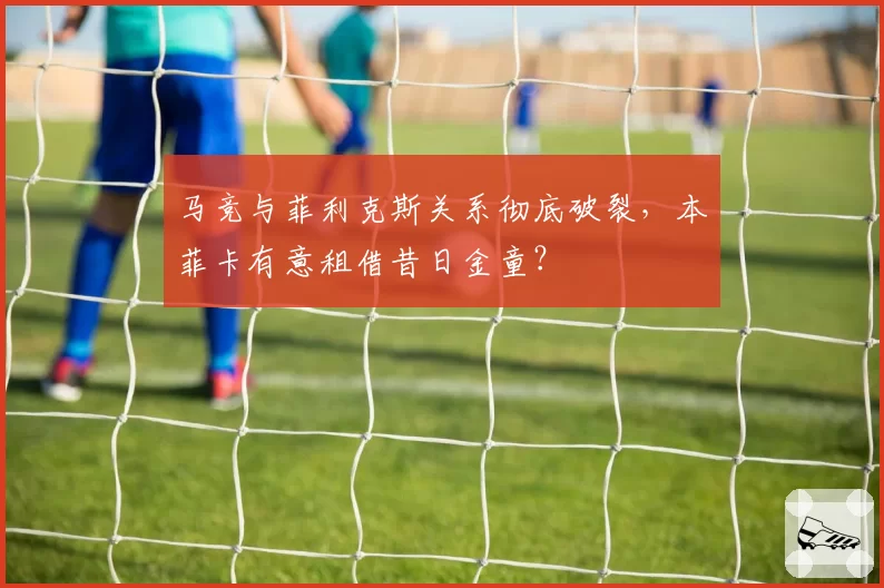 马竞与菲利克斯关系彻底破裂，本菲卡有意租借昔日金童？