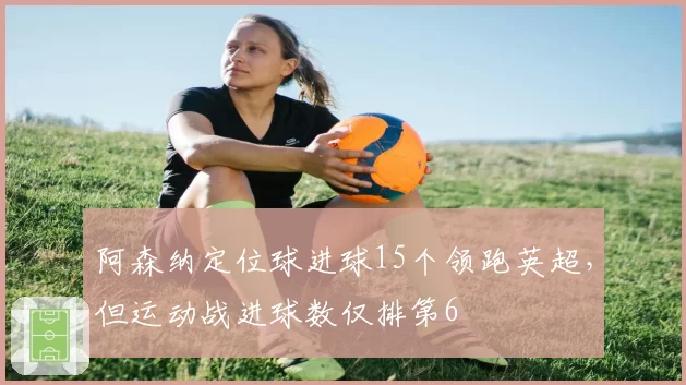 阿森纳定位球进球15个领跑英超,但运动战进球数仅排第6