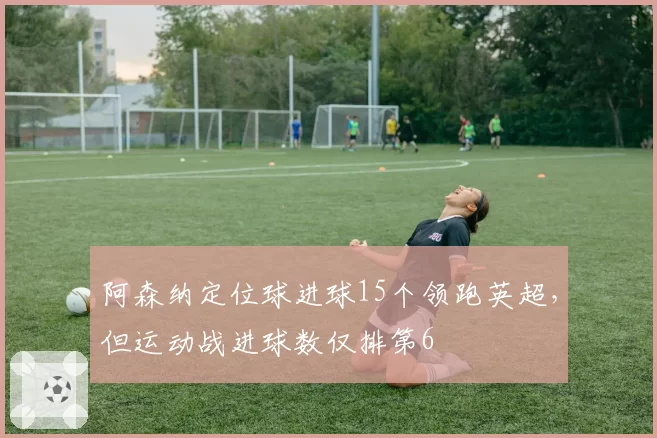 阿森纳定位球进球15个领跑英超，但运动战进球数仅排第6