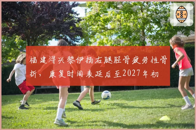 福建浔兴黎伊扬右腿胫骨疲劳性骨折,康复时间表延后至2027年初