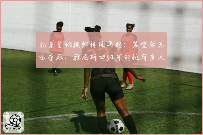 北京首钢换帅传闻再起：莱登若无法夺冠，雅尼斯回归可能性有多大？