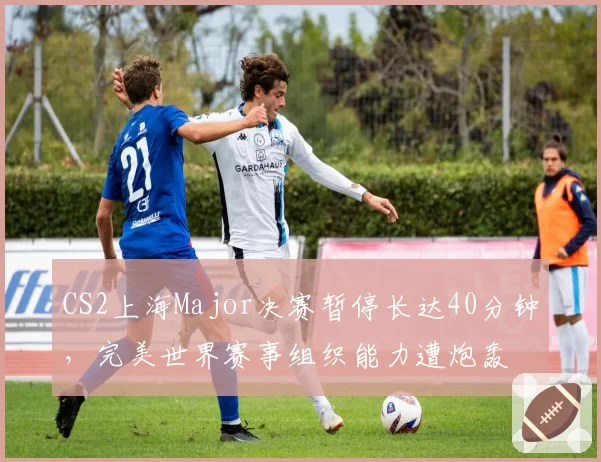 CS2上海Major决赛暂停长达40分钟,完美世界赛事组织能力遭炮轰