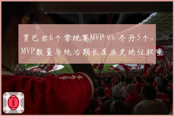 贾巴尔6个常规赛MVP vs 乔丹5个，MVP数量与统治期长度历史地位权重