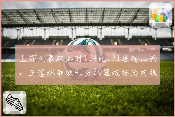 上海久事双加时134比131逆转山西,王哲林狂砍41分20篮板统治内线建功
