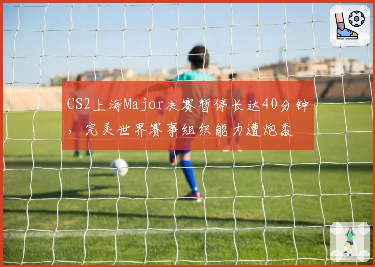 CS2上海Major决赛暂停长达40分钟,完美世界赛事组织能力遭炮轰