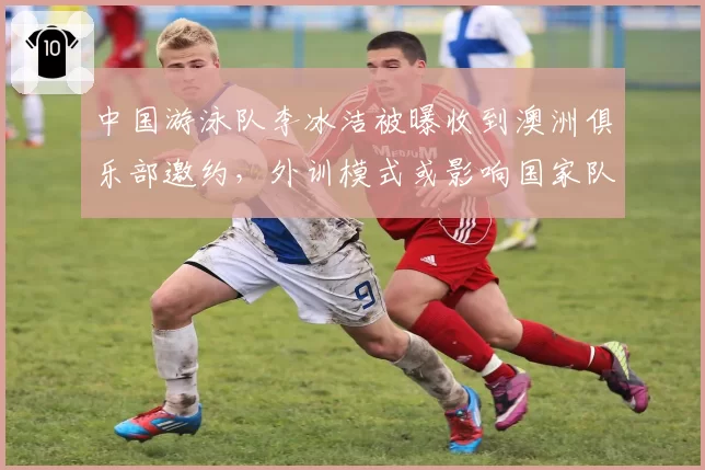 中国游泳队李冰洁被曝收到澳洲俱乐部邀约，外训模式或影响国家队集训
