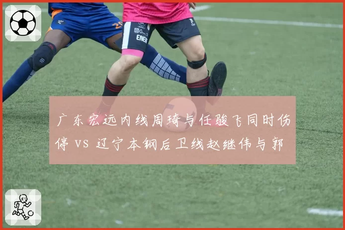 广东宏远内线周琦与任骏飞同时伤停 vs 辽宁本钢后卫线赵继伟与郭艾伦一人缺阵,伤病影响深度对比