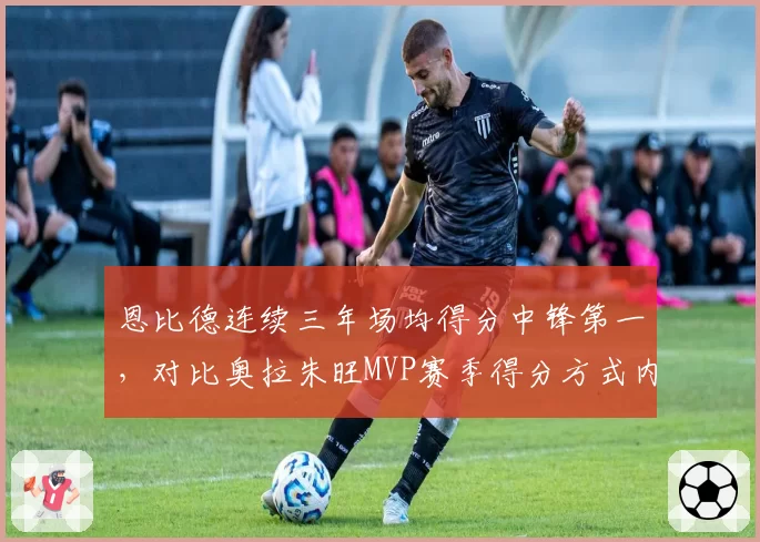 恩比德连续三年场均得分中锋第一，对比奥拉朱旺MVP赛季得分方式内外有别