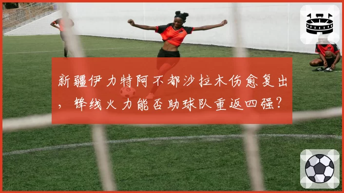 新疆伊力特阿不都沙拉木伤愈复出,锋线火力能否助球队重返四强?