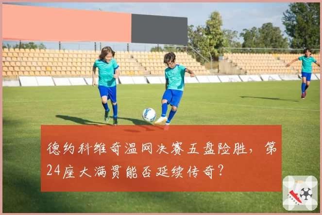 德约科维奇温网决赛五盘险胜，第24座大满贯能否延续传奇？