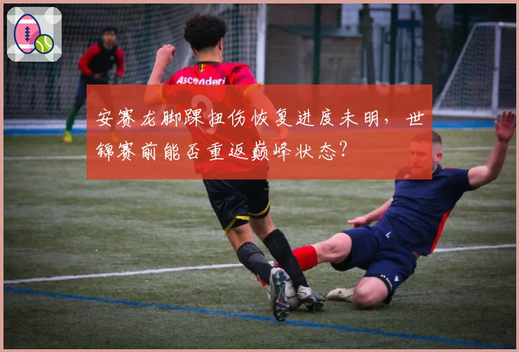 安赛龙脚踝扭伤恢复进度未明，世锦赛前能否重返巅峰状态？