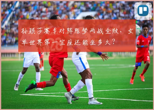 孙颖莎赛季对阵陈梦两战全败，女单世界第一宝座还能坐多久？