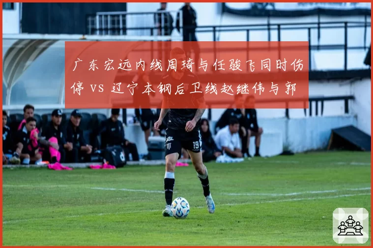 广东宏远内线周琦与任骏飞同时伤停 vs 辽宁本钢后卫线赵继伟与郭艾伦一人缺阵，伤病影响深度对比