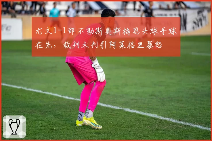尤文1-1那不勒斯奥斯梅恩头球手球在先,裁判未判引阿莱格里暴怒