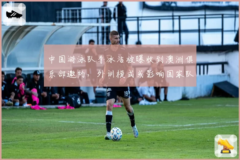 中国游泳队李冰洁被曝收到澳洲俱乐部邀约，外训模式或影响国家队集训