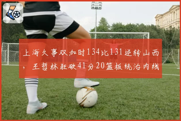 上海久事双加时134比131逆转山西,王哲林狂砍41分20篮板统治内线建功