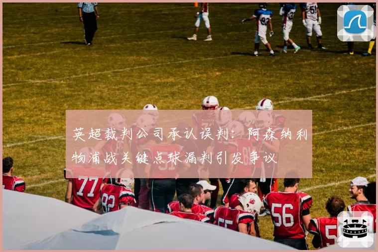 英超裁判公司承认误判：阿森纳利物浦战关键点球漏判引发争议