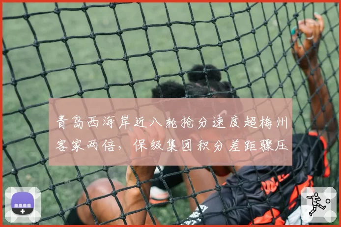 青岛西海岸近八轮抢分速度超梅州客家两倍，保级集团积分差距骤压缩至3分