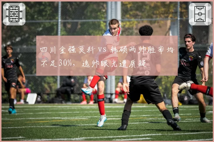 四川金强莫科 vs 韩硕两帅胜率均不足30%，选帅眼光遭质疑