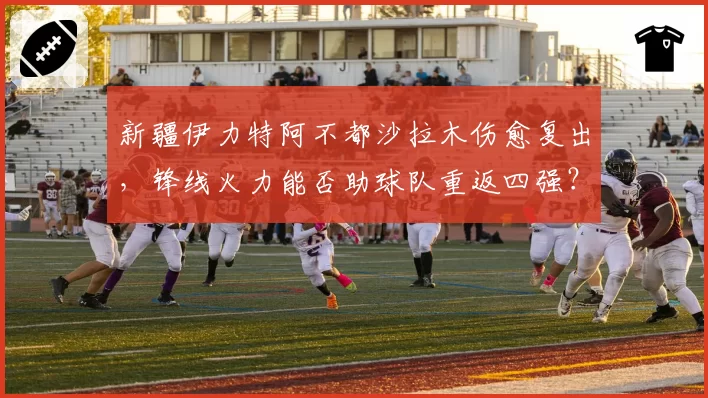 新疆伊力特阿不都沙拉木伤愈复出,锋线火力能否助球队重返四强?