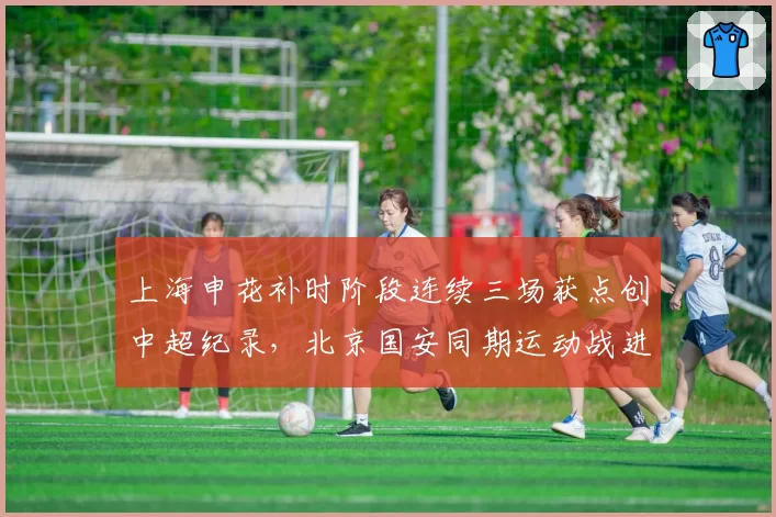 上海申花补时阶段连续三场获点创中超纪录，北京国安同期运动战进球被吹两球疑似遭遇系统性打压__br_