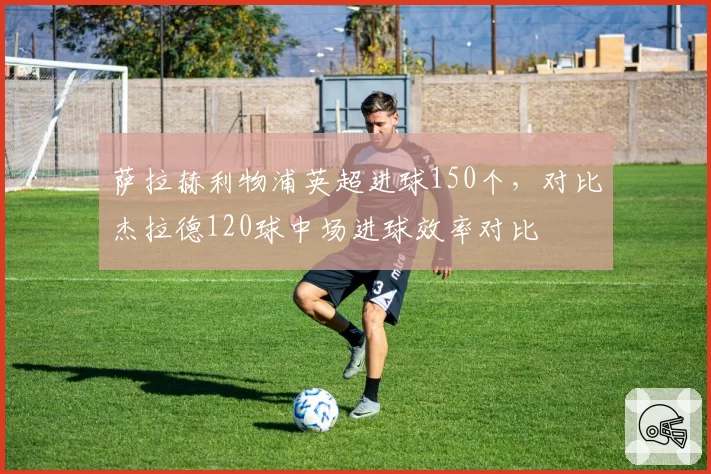 萨拉赫利物浦英超进球150个,对比杰拉德120球中场进球效率对比
