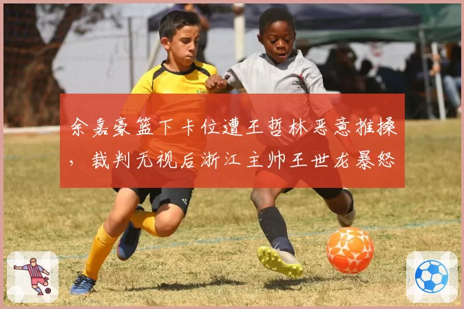 余嘉豪篮下卡位遭王哲林恶意推搡，裁判无视后浙江主帅王世龙暴怒吃T为哪般？
