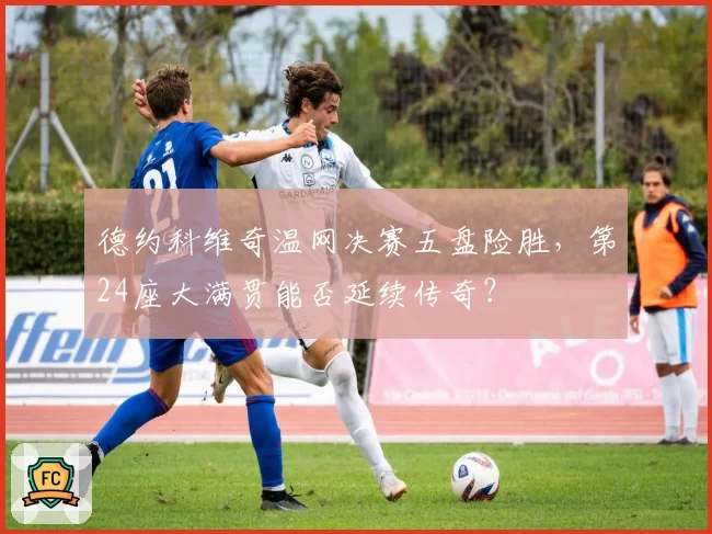 德约科维奇温网决赛五盘险胜，第24座大满贯能否延续传奇？