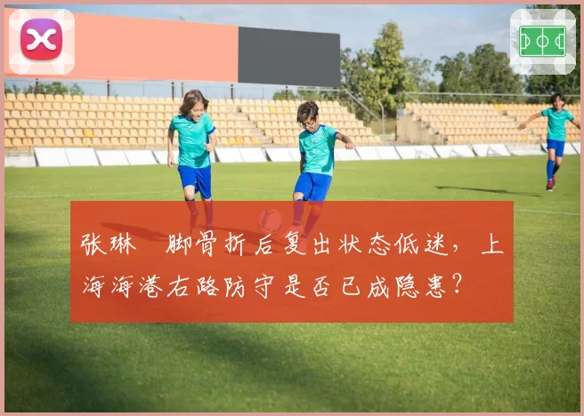 张琳芃脚骨折后复出状态低迷,上海海港右路防守是否已成隐患?