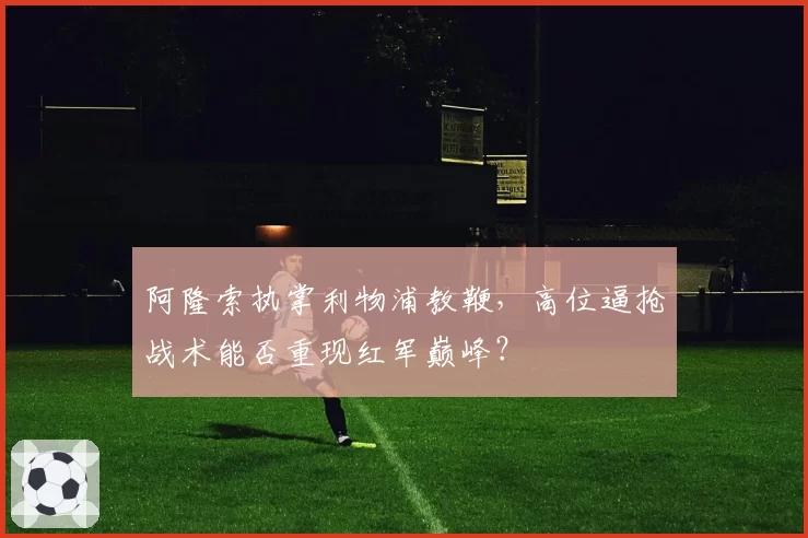 阿隆索执掌利物浦教鞭，高位逼抢战术能否重现红军巅峰？