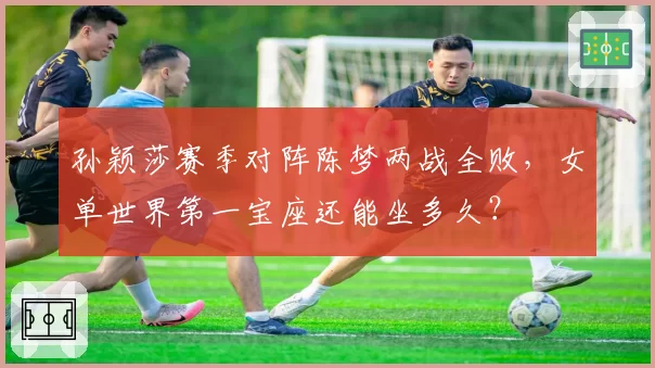 孙颖莎赛季对阵陈梦两战全败,女单世界第一宝座还能坐多久?