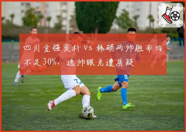 四川金强莫科 vs 韩硕两帅胜率均不足30%，选帅眼光遭质疑