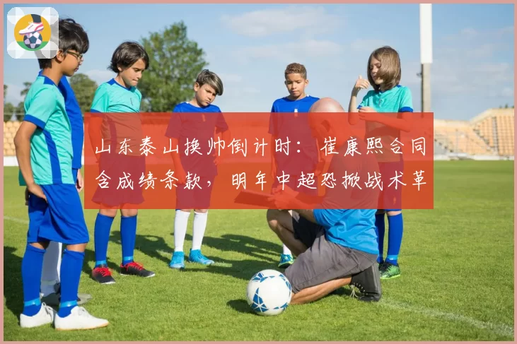 山东泰山换帅倒计时:崔康熙合同含成绩条款,明年中超恐掀战术革命