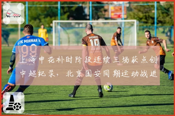 上海申花补时阶段连续三场获点创中超纪录，北京国安同期运动战进球被吹两球疑似遭遇系统性打压__br_