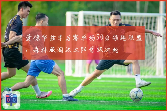 爱德华兹季后赛单场50分领跑联盟，森林狼淘汰太阳晋级次轮