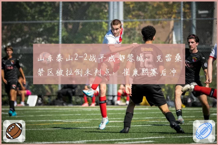 山东泰山2-2战平成都蓉城，克雷桑禁区被拉倒未判点，崔康熙赛后冲入球场质问主裁遭红牌