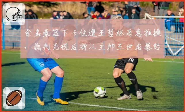 余嘉豪篮下卡位遭王哲林恶意推搡，裁判无视后浙江主帅王世龙暴怒吃T为哪般？