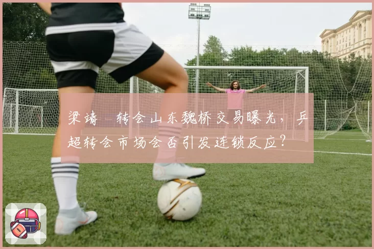 梁靖崑转会山东魏桥交易曝光，乒超转会市场会否引发连锁反应？