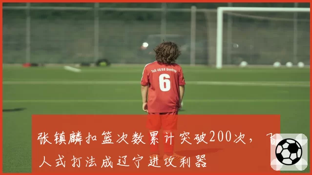 张镇麟扣篮次数累计突破200次，飞人式打法成辽宁进攻利器