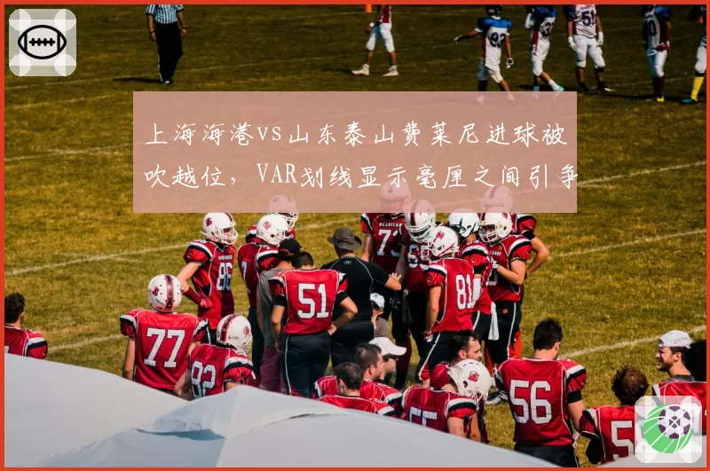 上海海港vs山东泰山费莱尼进球被吹越位，VAR划线显示毫厘之间引争议