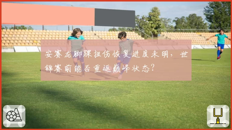 安赛龙脚踝扭伤恢复进度未明，世锦赛前能否重返巅峰状态？