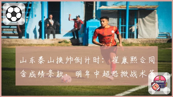 山东泰山换帅倒计时：崔康熙合同含成绩条款，明年中超恐掀战术革命