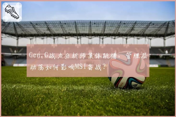 Gen.G战力分析师集体跳槽，管理层动荡如何影响MSI备战？