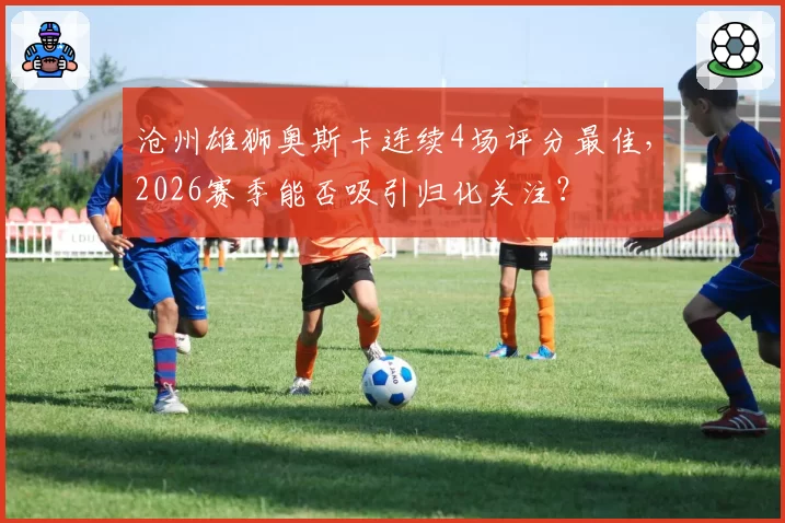 沧州雄狮奥斯卡连续4场评分最佳，2026赛季能否吸引归化关注？